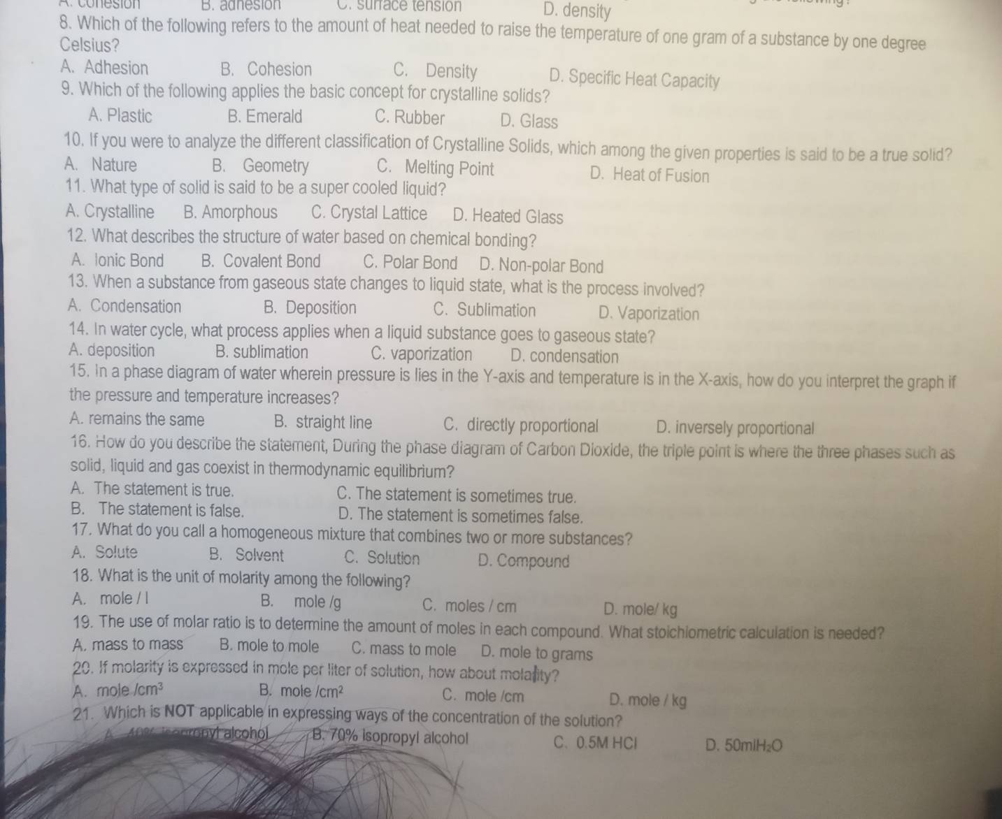 co n esión B. adnesion C. surface tensión D. density
8. Which of the following refers to the amount of heat needed to raise the temperature of one gram of a substance by one degree
Celsius?
A. Adhesion B. Cohesion C. Density D. Specific Heat Capacity
9. Which of the following applies the basic concept for crystalline solids?
A. Plastic B. Emerald C. Rubber D. Glass
10. If you were to analyze the different classification of Crystalline Solids, which among the given properties is said to be a true solid?
A. Nature B. Geometry C. Melting Point D. Heat of Fusion
11. What type of solid is said to be a super cooled liquid?
A. Crystalline B. Amorphous C. Crystal Lattice D. Heated Glass
12. What describes the structure of water based on chemical bonding?
A. lonic Bond B. Covalent Bond C. Polar Bond D. Non-polar Bond
13. When a substance from gaseous state changes to liquid state, what is the process involved?
A. Condensation B.Deposition C. Sublimation D. Vaporization
14. In water cycle, what process applies when a liquid substance goes to gaseous state?
A. deposition B. sublimation C. vaporization D. condensation
15. In a phase diagram of water wherein pressure is lies in the Y-axis and temperature is in the X-axis, how do you interpret the graph if
the pressure and temperature increases?
A. remains the same B. straight line C. directly proportional D. inversely proportional
16. How do you describe the statement, During the phase diagram of Carbon Dioxide, the triple point is where the three phases such as
solid, liquid and gas coexist in thermodynamic equilibrium?
A. The statement is true. C. The statement is sometimes true.
B. The statement is false. D. The statement is sometimes false.
17. What do you call a homogeneous mixture that combines two or more substances?
A. Solute B. Solvent C. Solution D. Compound
18. What is the unit of molarity among the following?
A. mole / I B. mole /g C.moles / cm D. mole/ kg
19. The use of molar ratio is to determine the amount of moles in each compound. What stoichiometric calculation is needed?
A. mass to mass B. mole to mole C. mass to mole D. mole to grams
20. If molarity is expressed in mole per liter of solution, how about molarity?
A. mole /cm³ B. mole /cm² C. mole /cm D. mole / kg
21. Which is NOT applicable in expressing ways of the concentration of the solution?
nyt coho B. 70% isopropyl alcohol C、0.5M HCl D. 50mlH₂O