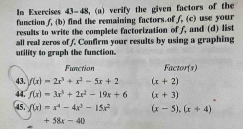 In Exercises 43-48, (a) verify the given factors of the 
function f, (b) find the remaining factors.of f, (c) use your 
results to write the complete factorization of f, and (d) list 
all real zeros of f. Confirm your results by using a graphing 
utility to graph the function. 
Function Factor(s) 
43. f(x)=2x^3+x^2-5x+2 (x+2)
44. f(x)=3x^3+2x^2-19x+6 (x+3)
45. f(x)=x^4-4x^3-15x^2 (x-5),(x+4)
+58x-40