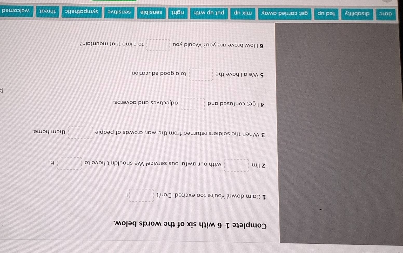 Complete 1-6 with six of the words below.
1 Calm down! You're too excited! Don't □ 
2 I'm □ with our awful bus service! We shouldn't have to □ it f(1 . 
3 When the soldiers returned from the war, crowds of people □ them home.
4 I get confused and □° adjectives and adverbs.
5 We all have the □ to a good education.
6 How brave are you? Would you □ to climb that mountain?
dare disability fed up get carried away mix up put up with right sensible sensitive sympathetic threat welcomed