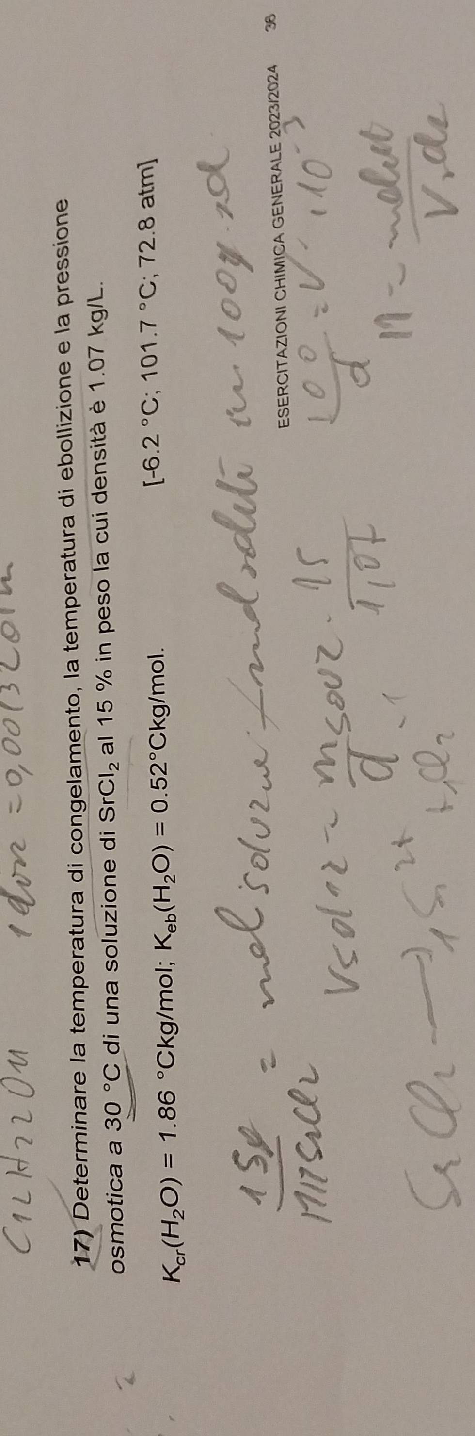 Determinare la temperatura di congelamento, la temperatura di ebollizione e la pressione 
osmotica a 30°C di una soluzione di SrCl_2 al 15 % in peso la cui densità è 1.07 kg/L.
K_cr(H_2O)=1.86°Ckg/mol; K_eb(H_2O)=0.52°Ckg/mol.
[-6.2°C; 101.7°C; 72.8 atm]
ESERCITAZIONI CHIMICA GENERALE 2023/2024 36
