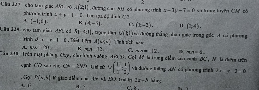 cho tam giác ABC có A(2;1) , đường cao BH có phương trình x-3y-7=0 và trung tuyến CM có
phương trình x+y+1=0. Tìm tọa độ đinh C ?
A. (-1;0).
B. (4;-5).
C. (1;-2). D. (1;4). 
Câu 229. cho tam giác ABC có B(-4;1) , trọng tâm G(1;1) và đường thẳng phân giác trong góc A có phương
trình d:x-y-1=0. Biết điểm A(m;n). Tính tích m. n.
B.
A. mn=20. m.n=12. C. mn=-12. D. mn=6. 
Câu 230. Trên mặt phẳng Oxy, cho hình vuông ABCD. Gọi M là trung điểm của cạnh BC, N là điểm trên
cạnh CD sao cho CN=2ND. Giả sử M( 11/2 ; 1/2 ) và đường thẳng AN có phương trình 2x-y-3=0. Gọi P(a;b) là giao điểm của AN và BD. Giá trị 2a+b bằng
A. 6 B. 5. C. 8. D 7