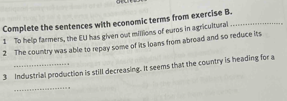 decrea 
Complete the sentences with economic terms from exercise B._ 
1 To help farmers, the EU has given out millions of euros in agricultural 
2 The country was able to repay some of its loans from abroad and so reduce its 
3 Industrial production is still decreasing. It seems that the country is heading for a 
_