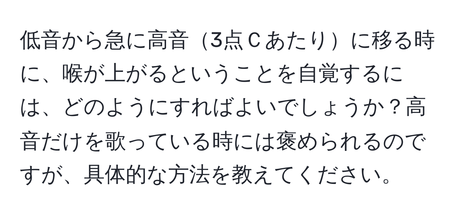 低音から急に高音3点Ｃあたりに移る時に、喉が上がるということを自覚するには、どのようにすればよいでしょうか？高音だけを歌っている時には褒められるのですが、具体的な方法を教えてください。