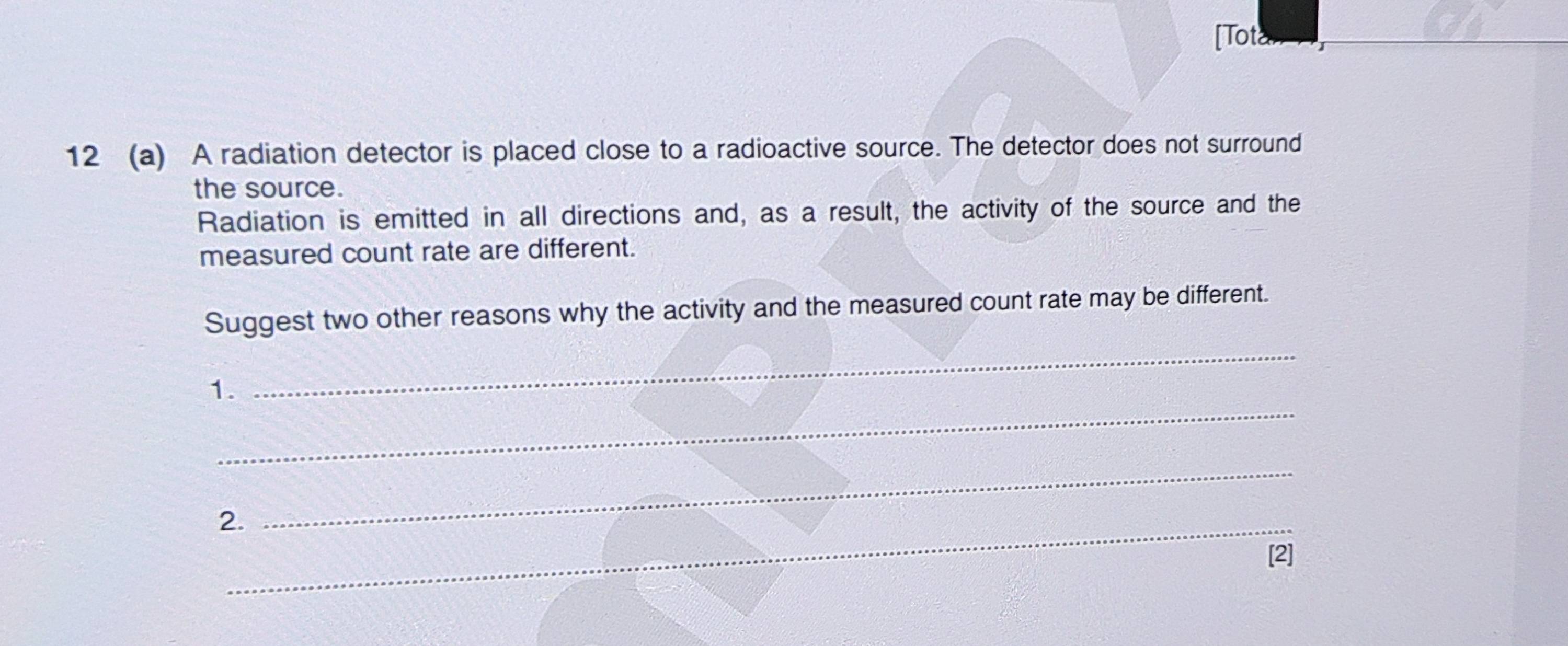 [Totan 
12 (a) A radiation detector is placed close to a radioactive source. The detector does not surround 
the source. 
Radiation is emitted in all directions and, as a result, the activity of the source and the 
measured count rate are different. 
_ 
Suggest two other reasons why the activity and the measured count rate may be different. 
_ 
1. 
2._ 
_ 
2