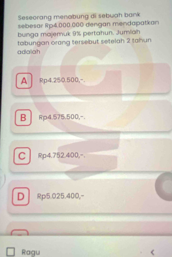 Seseorang menabung di sebuah bank
sebesar Rp4.000.000 dengan mendapatkan
bunga majemuk 9% pertahun. Jumlah
tabungan orang tersebut setelah 2 tahun
adalah
A Rp4.250.500,-.
B Rp4.575.500,-.
C Rp4.752.400,-.
D ₹Rp5.025.400,-
Ragu