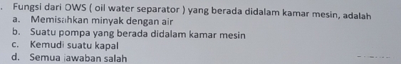 Fungsi dari OWS ( oil water separator ) yang berada didalam kamar mesin, adalah
a. Memisahkan minyak dengan air
b. Suatu pompa yang berada didalam kamar mesin
c. Kemudi suatu kapal
d. Semua awaban salah
_