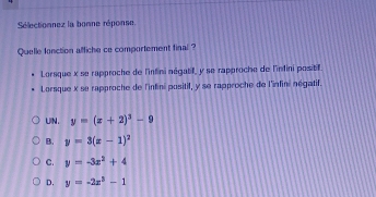 Sélectionnez la bonne réponse
Quelle fonction affiche ce comportement final ?
Lorsque x se rapproche de l'infini négatif, y se rapproche de l'indini positif.
Lorsque x se rapproche de l'infini positif, y se rapproche de l'infini négatif.
UIN. y=(x+2)^3-9
B. y=3(x-1)^2
C. y=-3x^2+4
D. y=-2x^3-1