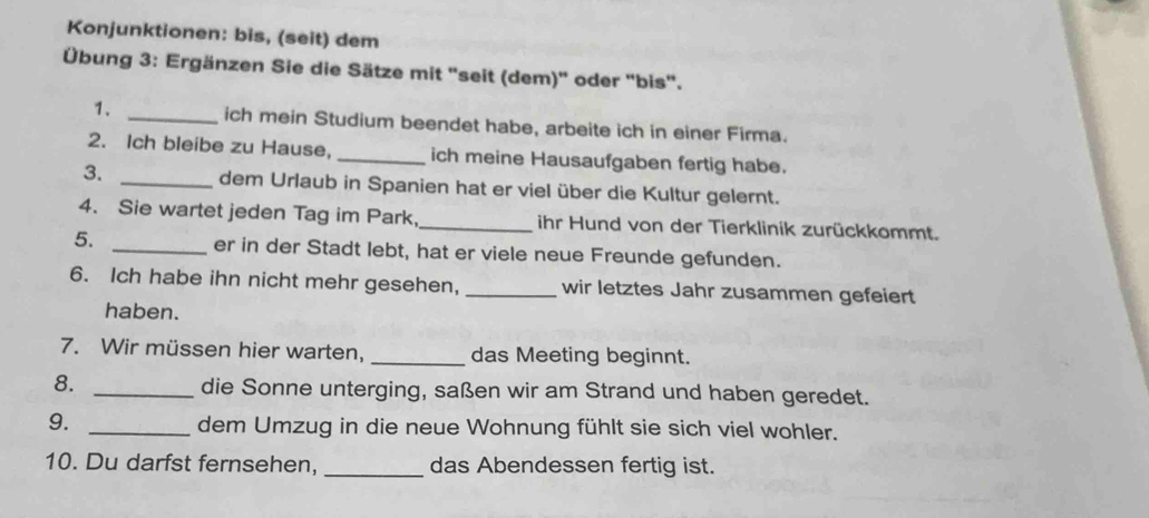 Konjunktionen: bis, (seit) dem 
Übung 3: Ergänzen Sie die Sätze mit "seit (dem)' oder "bis". 
1. _ich mein Studium beendet habe, arbeite ich in einer Firma. 
2. Ich bleibe zu Hause, _ich meine Hausaufgaben fertig habe. 
3. _dem Urlaub in Spanien hat er viel über die Kultur gelernt. 
4. Sie wartet jeden Tag im Park,_ ihr Hund von der Tierklinik zurückkommt. 
5. _er in der Stadt lebt, hat er viele neue Freunde gefunden. 
6. Ich habe ihn nicht mehr gesehen, _wir letztes Jahr zusammen gefeiert 
haben. 
7. Wir müssen hier warten, _das Meeting beginnt. 
8. _die Sonne unterging, saßen wir am Strand und haben geredet. 
9. _dem Umzug in die neue Wohnung fühlt sie sich viel wohler. 
10. Du darfst fernsehen, _das Abendessen fertig ist.