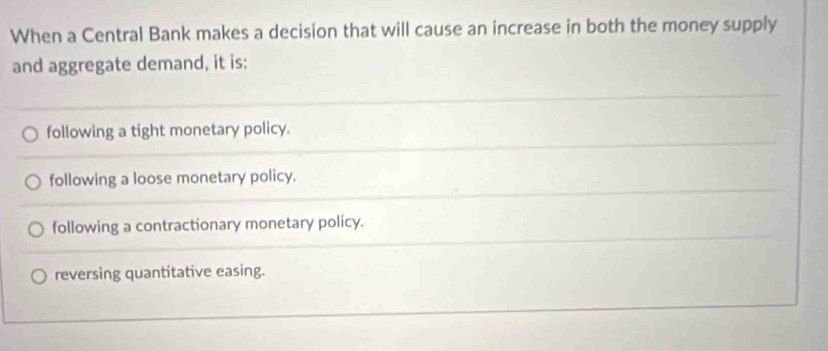 When a Central Bank makes a decision that will cause an increase in both the money supply
and aggregate demand, it is:
following a tight monetary policy.
following a loose monetary policy.
following a contractionary monetary policy.
reversing quantitative easing.