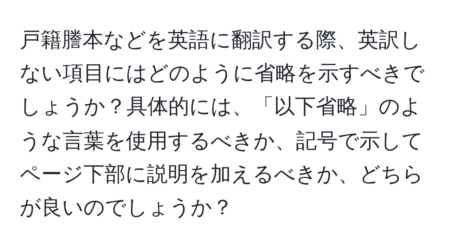 戸籍謄本などを英語に翻訳する際、英訳しない項目にはどのように省略を示すべきでしょうか？具体的には、「以下省略」のような言葉を使用するべきか、記号で示してページ下部に説明を加えるべきか、どちらが良いのでしょうか？