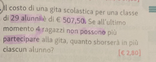 Il costo di una gita scolastica per una classe 
di 29 alunni è di € 507,50. Se all'ultimo 
momento 4 ragazzi non possono più 
partecipare alla gita, quanto sborserà in più 
ciascun alunno? 
[ €£2,80 ]