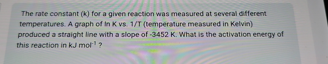 The rate constant (k) for a given reaction was measured at several different 
temperatures. A graph of In K vs. 1/T (temperature measured in Kelvin) 
produced a straight line with a slope of -3452 K. What is the activation energy of 
this reaction in kJmol^(-1) ?