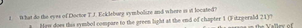 What do the eyes of Doctor T J. Eckleburg symbolize and where is it located? 
。 How does this symbol compare to the green light at the end of chapter 1 (Fitzgerald 21)?