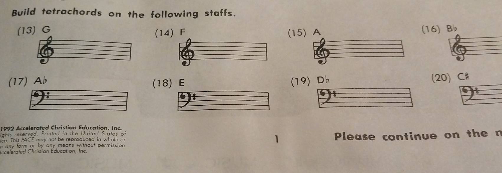 Build tetrachords on the following staffs. 
(13) G (14) F (15
(16) b
(17) Ab (18) E (19) Db
(20) C # 
1992 Accelerated Christian Education, Inc. 
ights reserved. Printed in the United States of 
1 
n any form or by any means without permission . Please continue on the n 
ica. This PACE may not be reproduced in whole or 
Accelerated Christian Éducation, Inc.