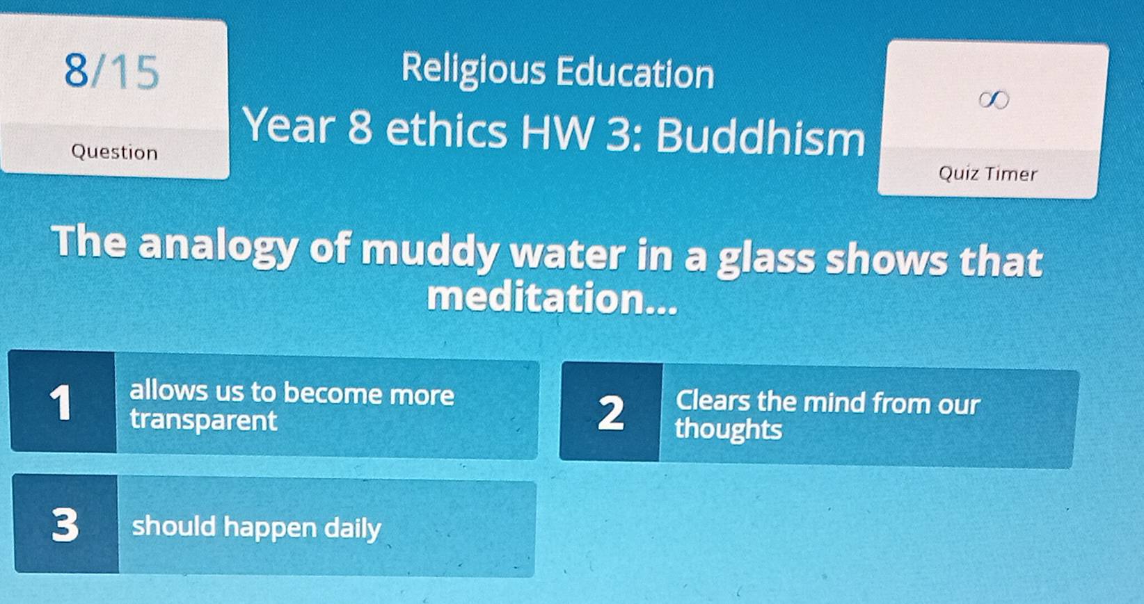 8/15 Religious Education 
Year 8 ethics HW 3: Buddhism 
Question 
Quiz Timer 
The analogy of muddy water in a glass shows that 
meditation... 
1 
allows us to become more Clears the mind from our 
2 
transparent thoughts 
3 should happen daily