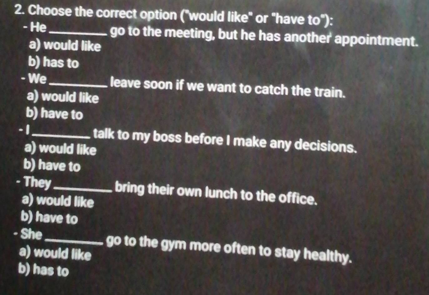 Choose the correct option ("would like" or "have to"):
- He_ go to the meeting, but he has another appointment.
a) would like
b) has to
- We_ leave soon if we want to catch the train.
a) would like
b) have to
- 1 _ talk to my boss before I make any decisions.
a) would like
b) have to
- They_ bring their own lunch to the office.
a) would like
b) have to
- She_ go to the gym more often to stay healthy.
a) would like
b) has to