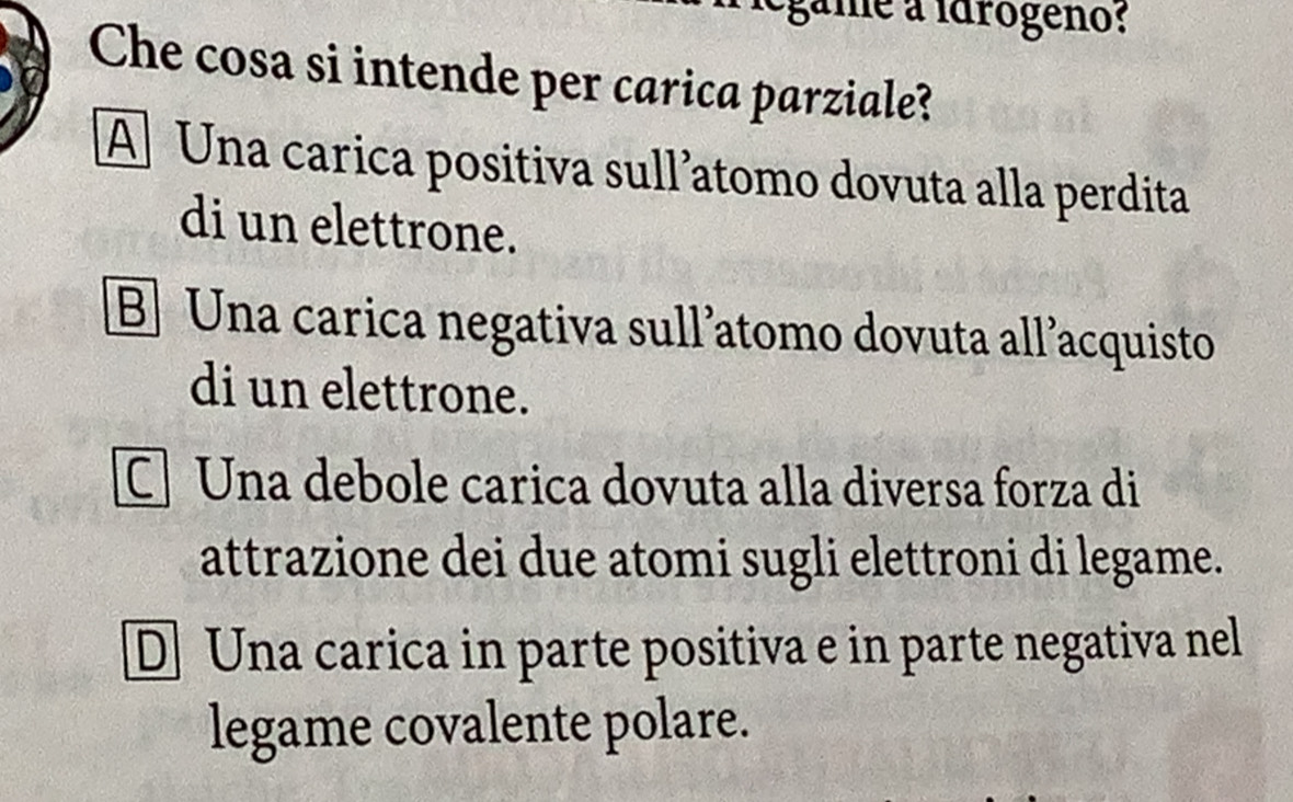 légame a idrógeno:
Che cosa si intende per carica parziale?
A Una carica positiva sull’atomo dovuta alla perdita
di un elettrone.
B] Una carica negativa sull²atomo dovuta all’acquisto
di un elettrone.
Una debole carica dovuta alla diversa forza di
attrazione dei due atomi sugli elettroni di legame.
D Una carica in parte positiva e in parte negativa nel
legame covalente polare.