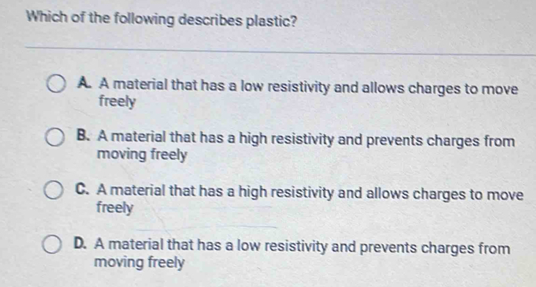 Which of the following describes plastic?
A. A material that has a low resistivity and allows charges to move
freely
B. A material that has a high resistivity and prevents charges from
moving freely
C. A material that has a high resistivity and allows charges to move
freely
D. A material that has a low resistivity and prevents charges from
moving freely