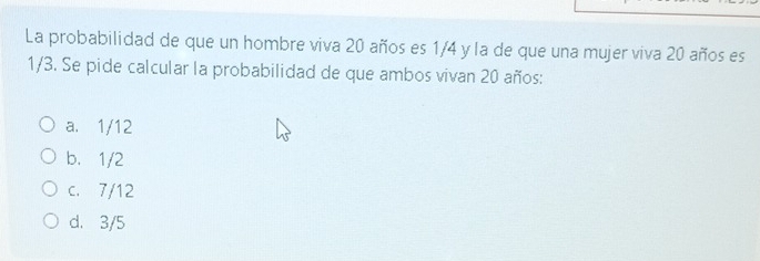 La probabilidad de que un hombre viva 20 años es 1/4 y la de que una mujer viva 20 años es
1/3. Se pide calcular la probabilidad de que ambos vivan 20 años:
a. 1/12
b. 1/2
c. 7/12
d. 3/5