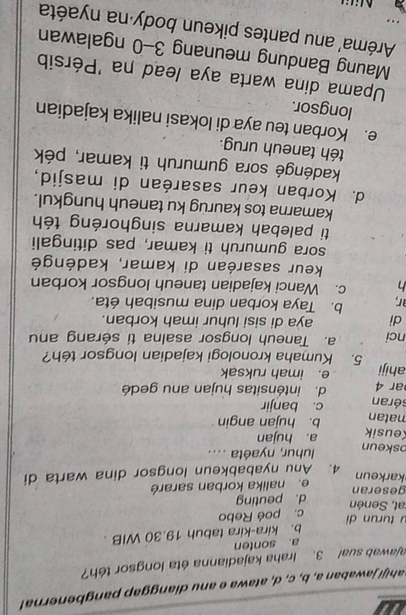 sahiji jawaban a, b, c, d, atawa e anu dianggap pangbenerna
ajawab sual 3. Iraha kajadianna éta longsor téh?
a. sonten
b. kira-kira tabuh 19.30 WIB .
u tur un di
c. poé Rebo
at, Senén
d. peuting
geseran
e. nalika korban sararé
karkeun
4. Anu nyababkeun longsor dina warta di
oskeun
uhur, nyaéta ....
Keusik a. hujan
matan b. hujan angin
séran c. banjir
ar 4 d. inténsitas hujan anu gedé
ahiji e. imah ruksak
5. Kumaha kronologi kajadian longsor téh?
nci a. Taneuh longsor asalna ti sérang an
di aya di sisi luhur imah korban.
ar,
b. Taya korban dina musibah éta.
h c. Wanci kajadian taneuh longsor korban
keur sasaréan di kamar, kadéngé
sora gumuruh ti kamar, pas ditingali
ti palebah kamarna singhoréng téh
kamarna tos kaurug ku taneuh hungkul.
d. Korban keur sasaréan di masjid,
kadéngé sora gumuruh ti kamar, pék
téh taneuh urug.
e. Korban teu aya di lokasi nalika kajadian
longsor.
Upama dina warta aya lead na 'Pérsib
Maung Bandung meunang 3-0 ngalawan
Aréma' anu pantes pikeun body na nyaéta
..