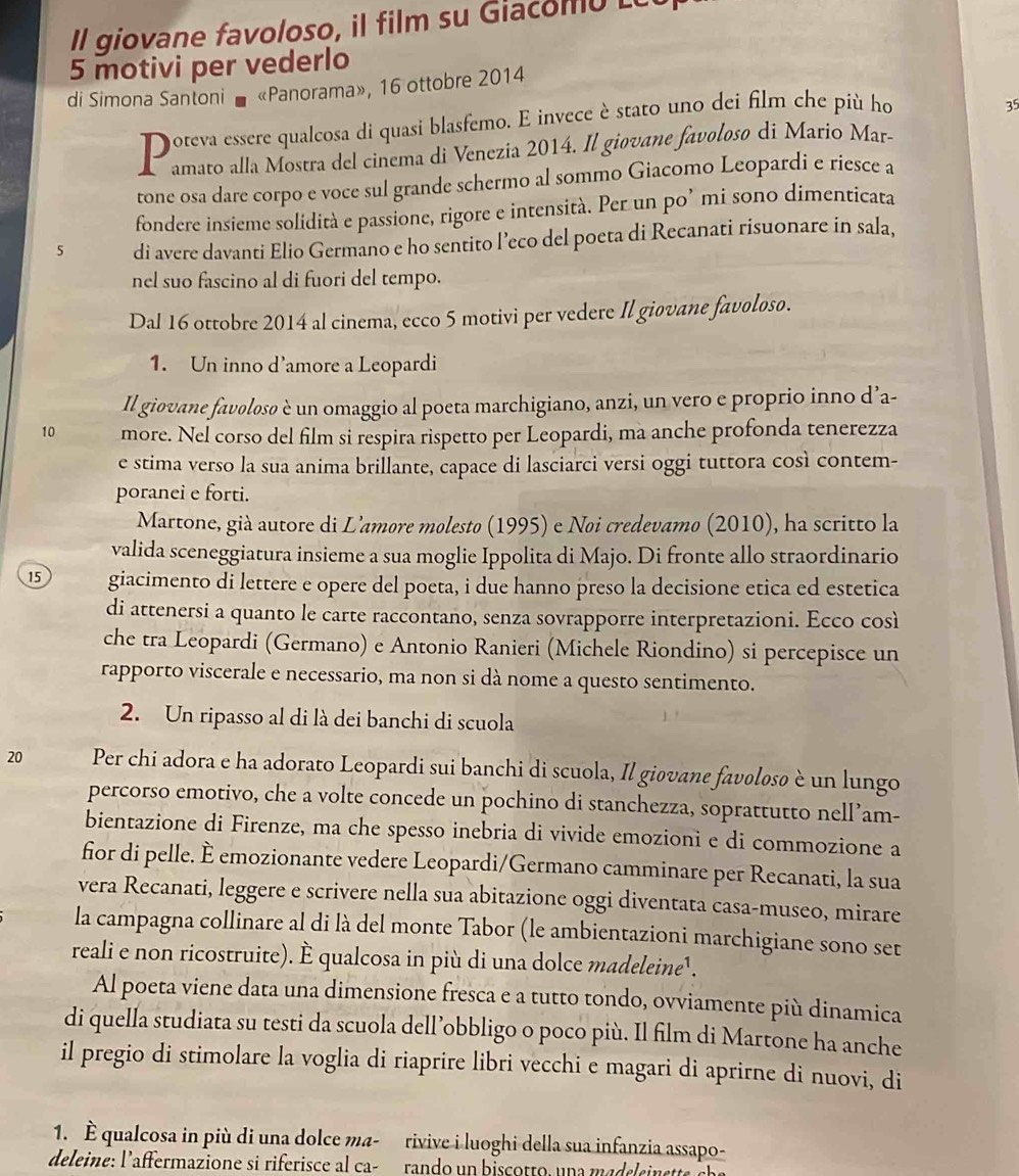 Il giovane favoloso, i film su Giaco m o    
5 motivi per vederlo
di Simona Santoni «Panorama», 16 ottobre 2014
Doteva essere qualcosa di quasi blasfemo. E invece è stato uno dei film che più hơ
35
amato alla Mostra del cinema di Venezia 2014. Il giovane favolosø di Mario Mar-
tone osa dare corpo e voce sul grande schermo al sommo Giacomo Leopardi e riesce a
fondere insieme solidità e passione, rigore e intensità. Per un po’ mi sono dimenticata
5 di avere davanti Elio Germano e ho sentito l’eco del poeta di Recanati risuonare in sala,
nel suo fascino al di fuori del tempo.
Dal 16 ottobre 2014 al cinema, ecco 5 motivi per vedere Il giovane favoloso.
1. Un inno d’amore a Leopardi
Il giovane favolosø è un omaggio al poeta marchigiano, anzi, un vero e proprio inno d’a-
10 more. Nel corso del film si respira rispetto per Leopardi, ma anche profonda tenerezza
e stima verso la sua anima brillante, capace di lasciarci versi oggi tuttora così contem-
poranei e forti.
Martone, già autore di L'amore molesto (1995) e Noi credevamo (2010), ha scritto la
valida sceneggiatura insieme a sua moglie Ippolita di Majo. Di fronte allo straordinario
15 giacimento di lettere e opere del poeta, i due hanno preso la decisione etica ed estetica
di attenersi a quanto le carte raccontano, senza sovrapporre interpretazioni. Ecco così
che tra Leopardi (Germano) e Antonio Ranieri (Michele Riondino) si percepisce un
rapporto viscerale e necessario, ma non si dà nome a questo sentimento.
2. Un ripasso al di là dei banchi di scuola
20 Per chi adora e ha adorato Leopardi sui banchi di scuola, Il giovane favolosø è un lungo
percorso emotivo, che a volte concede un pochino di stanchezza, soprattutto nell’am-
bientazione di Firenze, ma che spesso inebria di vivide emozioni e di commozione a
fior di pelle. È emozionante vedere Leopardi/Germano camminare per Recanati, la sua
vera Recanati, leggere e scrivere nella sua abitazione oggi diventata casa-museo, mirare
la campagna collinare al di là del monte Tabor (le ambientazioni marchigiane sono set
reali e non ricostruite). È qualcosa in più di una dolce madeleine .
Al poeta viene data una dimensione fresca e a tutto tondo, ovviamente più dinamica
di quella studiata su testi da scuola dell’obbligo o poco più. Il film di Martone ha anche
il pregio di stimolare la voglia di riaprire libri vecchi e magari di aprirne di nuovi, di
1. È qualcosa in più di una dolce ma- rivive i luoghi della sua infanzia assapo-
deleine: l'affermazione si riferisce al ca- rando un biscotto, una madeleinette