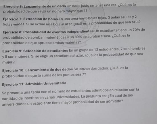 Lanzamiento de un dado Un dado justo se lanza una vez. ¿Cuál es la 
probabilidad de que salga un número mayor que 4? 
Ejercicio 7: Extracción de bolas En una urna hay 5 bolas rojas, 3 bolas azules y 2
bolas verdes. Si se extrae una bola al azar, ¿cuál es la probabilidad de que sea azul? 
Ejercicio 8: Probabilidad de eventos independientes Un estudiante tiene un 70% de 
probabilidad de aprobar matemáticas y un 80% de aprobar física. ¿Cuál es la 
probabilidad de que apruebe ambas materias? 
Ejercicio 9: Selección de estudiantes En un grupo de 12 estudiantes, 7 son hombres 
y 5 son mujeres. Si se elige un estudiante al azar, ¿cuál es la probabilidad de que sea 
mujer? 
Ejercicio 10: Lanzamiento de dos dados Se lanzan dos dados. ¿Cuál es la 
probabilidad de que la suma de los puntos sea 7? 
Ejercicio 11: Admisión Universitaria 
Se presenta una tabla con el número de estudiantes admitidos en relación con la 
cantidad de inscritos en varias universidades. La pregunta es: ¿En cuál de las 
universidades un estudiante tiene mayor probabilidad de ser admitido?