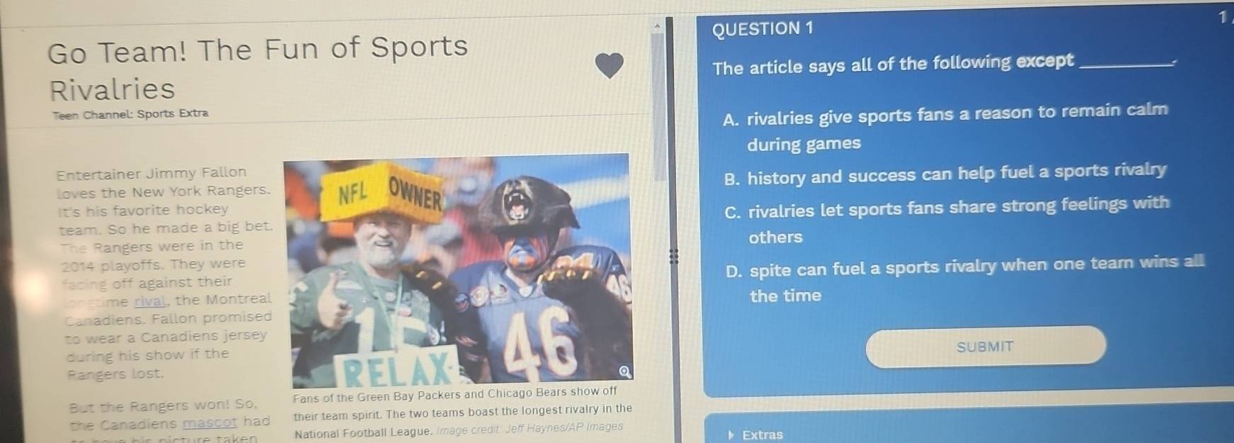 Go Team! The Fun of Sports QUESTION 1
1
Rivalries The article says all of the following except_
Teen Channel: Sports Extra
A. rivalries give sports fans a reason to remain calm
during games
Entertainer Jimmy Fallon
loves the New York RangersB. history and success can help fuel a sports rivalry
It's his favorite hockeyC. rivalries let sports fans share strong feelings with
team. So he made a big be
The Rangers were in the
others
2014 playoffs. They were
facing off against theirD. spite can fuel a sports rivalry when one team wins all
ongtime rival, the Montreathe time
Canadiens. Fallon promise
to wear a Canadiens jersey
during his show if the
SUBMIT
Rangers lost.
But the Rangers won! So, Fans of the Green Bay Packers and Chicago Bears show off
the Canadiens mascot had their team spirit. The two teams boast the longest rivalry in the
National Football League. Image credif. Jeff Haynes/AP Images Extras