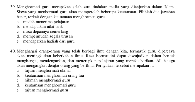 Menghormati guru merupakan salah satu tindakan mulia yang dianjurkan dalam Islam.
Siswa yang menhormati guru akan memperoleh beberapa keutamaan. Pilihlah dua jawaban
benar, terkait dengan keutamaan menghormati guru.
a. mudah menerima pelajaran
b. mendapatkan nilai baik
c. masa depannya cemerlang
d. mempermudah segala urusan
e. mendapatkan hadiah dari guru
40. Menghargai orang-orang yang telah berbagi ilmu dengan kita, termasuk guru, dipercaya
akan meningkatkan keberkahan ilmu. Rasa hormat ini dapat diwujudkan dalam bentuk
menghargai, mendengarkan, dan menerapkan pelajaran yang mereka berikan. Allah juga
akan mengangkat derajat orang yang berilmu. Pernyataan tersebut merupakan ….
a. tujuan menghormati ulama
b. keutamaan menghormati orang tua
c. hikmah menghormati guru
d. keutamaan menghormati guru
e. tujuan menghormati guru