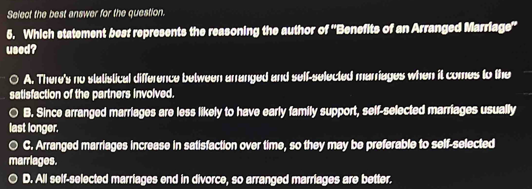 Select the best answer for the question.
5. Which statement best represents the reasoning the author of ''Benefits of an Arranged Marriage''
used?
○ A. There's no statistical difference between arranged and self-selected marriages when it comes to the
satisfaction of the partners involved.
○ B. Since arranged marriages are less likely to have early family support, self-selected marriages usually
last longer.
○ C. Arranged marriages increase in satisfaction over time, so they may be preferable to self-selected
marriages.
D. All self-selected marriages end in divorce, so arranged marriages are better.