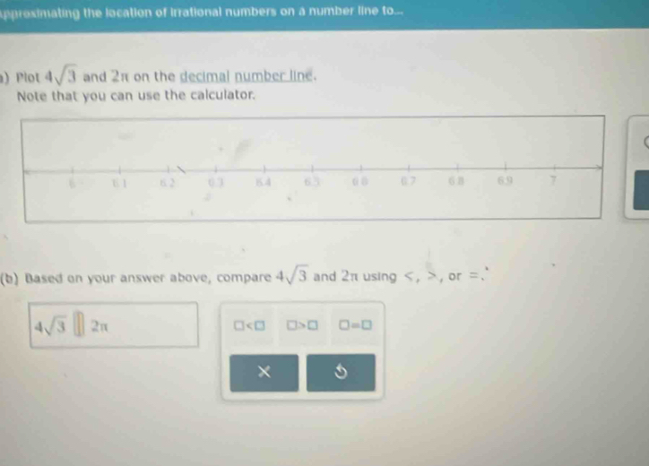 pprosimating the location of irrational numbers on a number line to... 
) Plot 4sqrt(3) and 2π on the decimal number line. 
Note that you can use the calculator. 
C 
(b) Based on your answer above, compare 4sqrt(3) and 2π using , , or =.
4sqrt(3)□ 2π
□ □ >□ □ =□
×