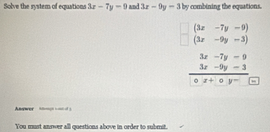 Solve the system of equations 3x-7y-9 and 3x-9y-3 by combining the equations.
beginarrayr (3x&-7y&-9) (3x&-9y&-3)endarray
3x-7y-9
3x-9y-3
x+oy^- key 
Answer Atempt 6 out of 5 
You must answer all questions above in order to submit.