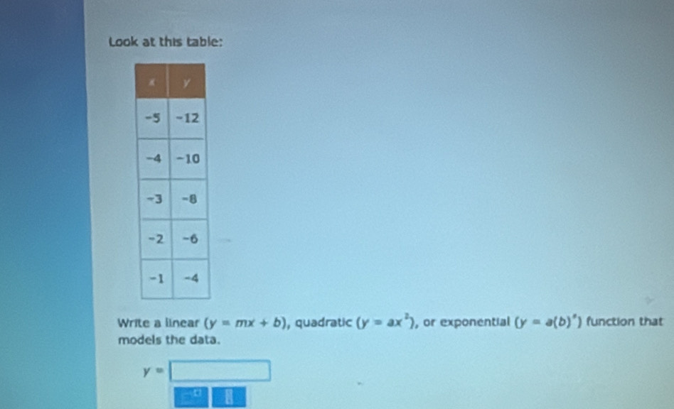 Look at this table: 
Write a linear (y=mx+b) , quadratic (y=ax^2) , or exponential (y=a(b)^circ ) function that 
models the data.
y=□