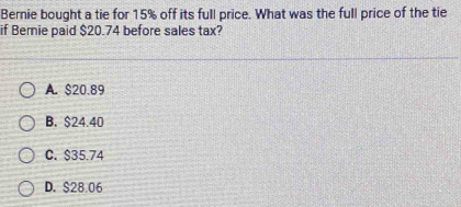 Bernie bought a tie for 15% off its full price. What was the full price of the tie
if Bernie paid $20.74 before sales tax?
A. $20.89
B. $24.40
C. $35.74
D. $28.06