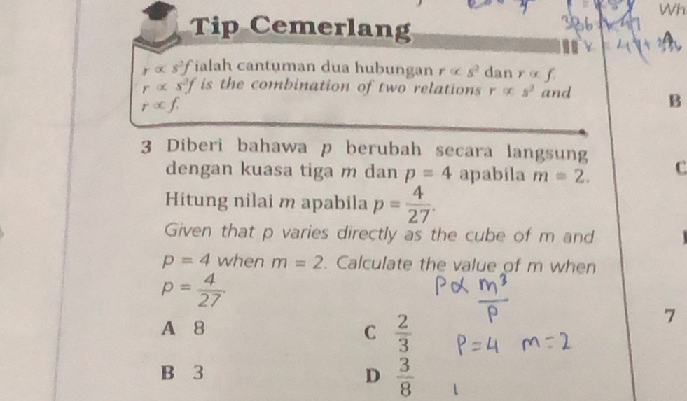 Wh
Tip Cemerlang
ralpha s^2f ialah cantuman dua hubungan ralpha s^2 dan ralpha f.
ralpha s^2f is the combination of two relations r s^2 and
ralpha f. 
B
3 Diberi bahawa p berubah secara langsung
dengan kuasa tiga m dan p=4 apabila m=2. 
C
Hitung nilai m apabila p= 4/27 . 
Given that p varies directly as the cube of m and
p=4 when m=2. Calculate the value of m when
p= 4/27 .
A 8 C  2/3 
7
B 3 D  3/8 