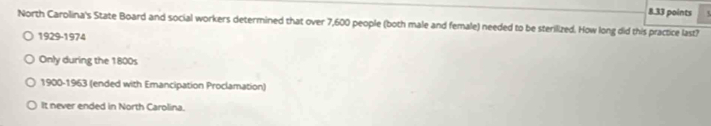 North Carolina's State Board and social workers determined that over 7,600 people (both male and female) needed to be sterilized. How long did this practice last?
1929-1974
Only during the 1800s
1900-1963 (ended with Emancipation Proclamation)
It never ended in North Carolina.