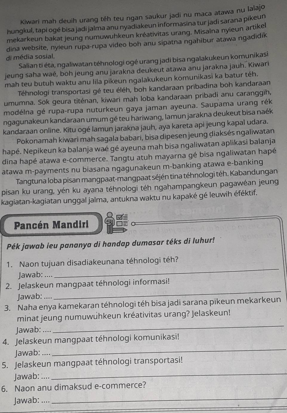 Kiwari mah deuih urang téh teu ngan saukur jadi nu maca atawa nu lalajo
hungkul, tapi ogé bisa jadi jalma anu nyadiakeun informasina tur jadi saraṇa pikeun
mekarkeun bakat jeung numuwuhkeun kréativitas urang. Misalna nyieun artikel
dina website, nyieun rupa-rupa video boh anu sipatna ngahibur atawa ngadidik
di média sosial.
Salian ti éta, ngaliwatan téhnologi ogé urang jadi bisa ngalakukeun komunikasi
jeung saha waé, boh jeung anu jarakna deukeut atawa anu jarakna jauh. Kiwari
mah teu butuh waktu anu lila pikeun ngalakukeun komunikasi ka batur téh.
Téhnologi transportasi gé teu éléh, boh kandaraan pribadina boh kandaraan
umumna. Sok geura titénan, kiwari mah loba kandaraan pribadi anu caranggih,
modélna gé rupa-rupa nuturkeun gaya jaman ayeuna. Saupama urang rék
ngagunakeun kandaraan umum gé teu hariwang, lamun jarakna deukeut bisa naék
kandaraan online. Kitu ogé lamun jarakna jauh, aya kareta api jeung kapal udara.
Pokonamah kiwari mah sagala babari, bisa dipesen jeung diaksés ngaliwatan
hapé. Nepikeun ka balanja waé gé ayeuna mah bisa ngaliwatan aplikasi balanja
dina hapé atawa e-commerce. Tangtu atuh mayarna gé bisa ngaliwatan hapé
atawa m-payments nu biasana ngagunakeun m-banking atawa e-banking
Tangtuna loba pisan mangpaat-mangpaat séjén tina téhnologi téh. Kabandungan
pisan ku urang, yén ku ayana téhnologi téh ngahampangkeun pagawéan jeung
kagiatan-kagiatan unggal jalma, antukna waktu nu kapaké gé leuwih éféktif.
Pancén Mandiri
Pék jawab ieu pananya di handap dumasar téks di luhur!
1. Naon tujuan disadiakeunana téhnologi téh?
Jawab: ....
_
_
2. Jelaskeun mangpaat téhnologi informasi!
Jawab: ....
3. Naha enya kamekaran téhnologi téh bisa jadi sarana pikeun mekarkeun
minat jeung numuwuhkeun kréativitas urang? Jelaskeun!
Jawab: ....
_
4. Jelaskeun mangpaat téhnologi komunikasi!
Jawab: …
_
5. Jelaskeun mangpaat téhnologi transportasi!
Jawab: …...
_
6. Naon anu dimaksud e-commerce?
_
_
_
_
Jawab: ….