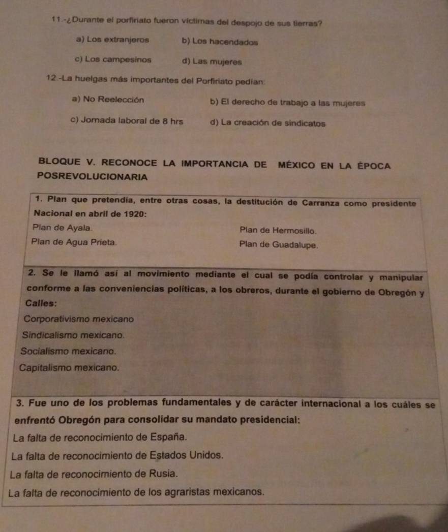 11.-¿Durante el porfiriato fueron víctimas del despojo de sus tierras?
a) Los extranjeros b) Los hacendados
c) Los campesinos d) Las mujeres
12.-La huelgas más importantes del Porfiriato pedían:
a) No Reelección b) El derecho de trabajo a las mujeres
c) Jornada laboral de 8 hrs d) La creación de sindicatos
BLOQUE V. RECONOCE LA IMPORTANCIA DE MÉXICO EN LA ÉPOCA
POSREVOLUCIONARIA
e
e
L
L
La
La