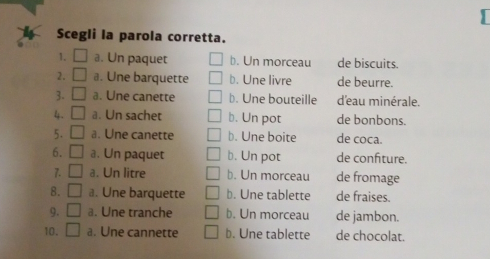 Scegli la parola corretta.
1. a. Un paquet b. Un morceau de biscuits.
2. a. Une barquette b. Une livre de beurre.
3. a. Une canette b. Une bouteille d'eau minérale.
4. a. Un sachet b. Un pot de bonbons.
5. a. Une canette b. Une boite de coca.
6. a. Un paquet b. Un pot de confiture.
7. a. Un litre b. Un morceau de fromage
8. a. Une barquette b. Une tablette de fraises.
9. a. Une tranche b. Un morceau de jambon.
10. a. Une cannette b. Une tablette de chocolat.