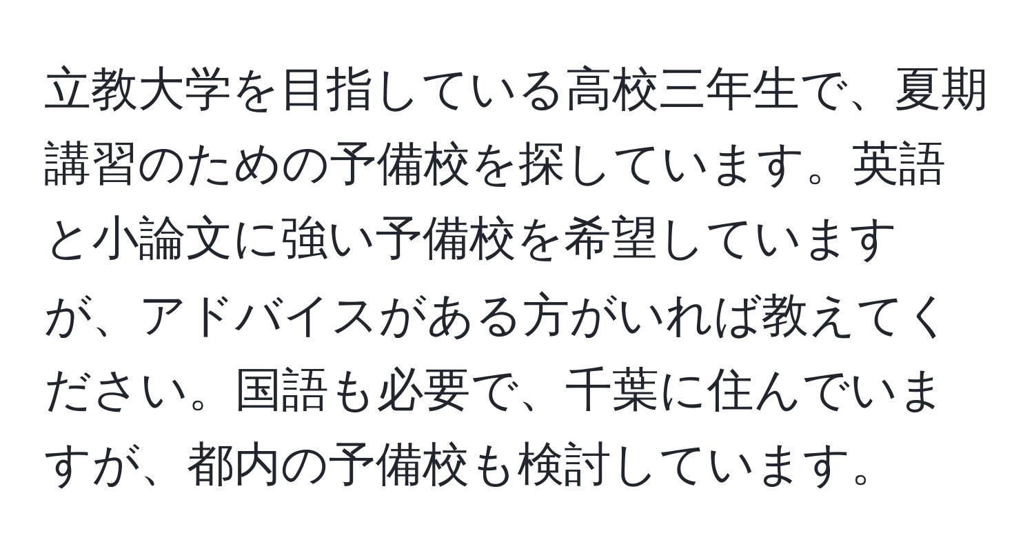 立教大学を目指している高校三年生で、夏期講習のための予備校を探しています。英語と小論文に強い予備校を希望していますが、アドバイスがある方がいれば教えてください。国語も必要で、千葉に住んでいますが、都内の予備校も検討しています。