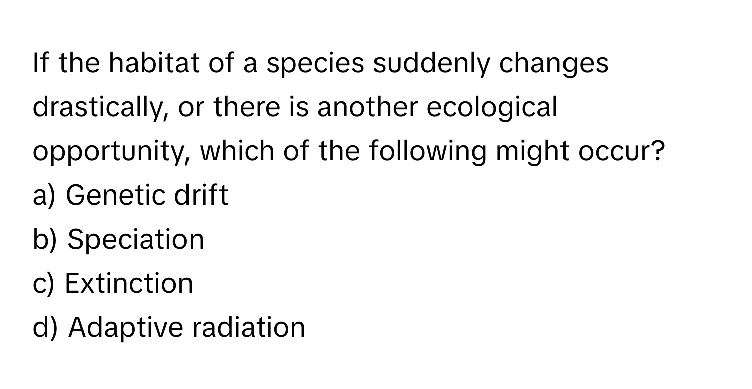 If the habitat of a species suddenly changes drastically, or there is another ecological opportunity, which of the following might occur?

a) Genetic drift 
b) Speciation 
c) Extinction 
d) Adaptive radiation