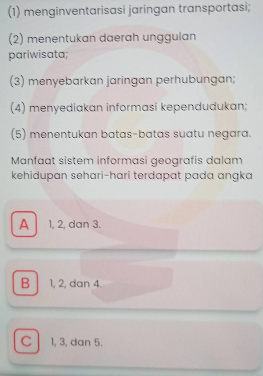 (1) menginventarisasi jaringan transportasi;
(2) menentukan daerah unggulan
pariwisata;
(3) menyebarkan jaringan perhubungan;
(4) menyediakan informasi kependudukan;
(5) menentukan batas-batas suatu negara.
Manfaat sistem informasi geografis dalam
kehidupan sehari-hari terdapat pada angka
A 1, 2, dan 3.
B 1, 2, dan 4.
C l 1, 3, dan 5.