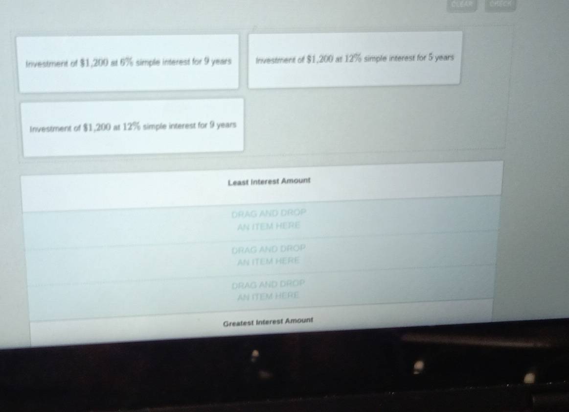 Investment of $1,200 at 6% simple interest for 9 years Inivestment of $1,200 at 12% simple interest for 5 years
Investment of $1,200 at 12% simple interest for 9 years
Least Interest Amount 
DRAG AND DROP 
AN ITEM HERE 
DRAG AND DROP 
AN ITEM HERE 
DRAG AND DROP 
AN ITEM HERE 
Greatest Interest Amount