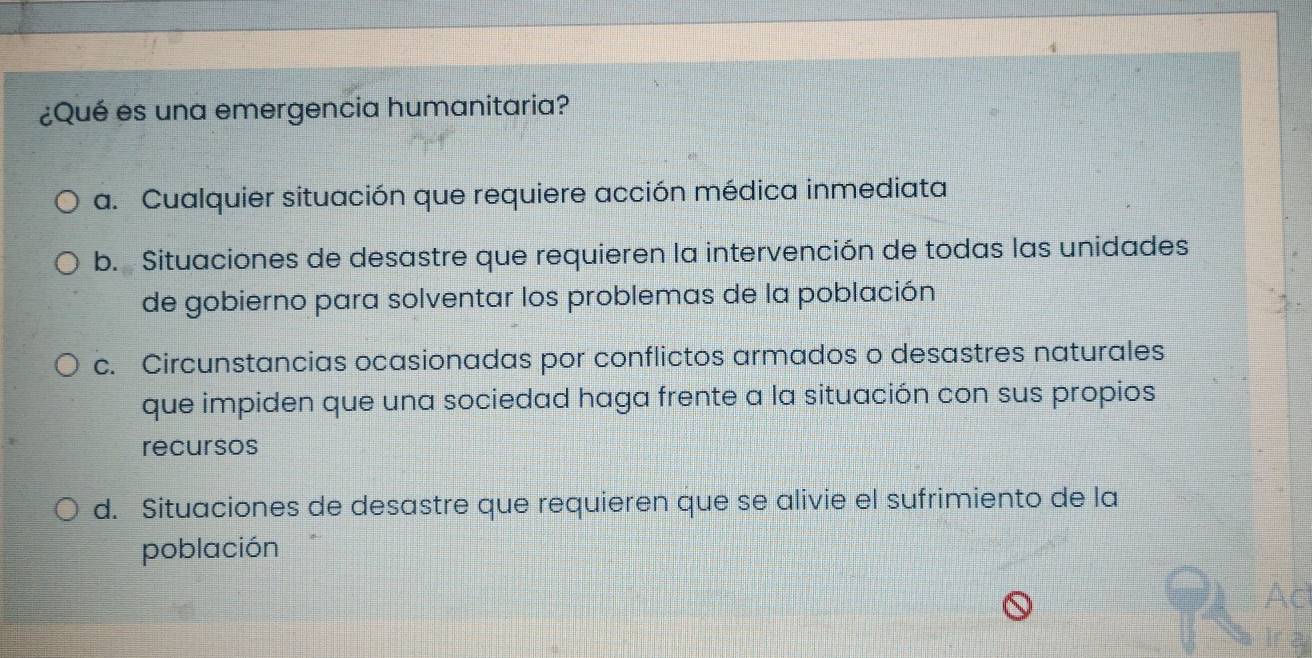 ¿Qué es una emergencia humanitaria?
a. Cualquier situación que requiere acción médica inmediata
b. Situaciones de desastre que requieren la intervención de todas las unidades
de gobierno para solventar los problemas de la población
c. Circunstancias ocasionadas por conflictos armados o desastres naturales
que impiden que una sociedad haga frente a la situación con sus propios
recursos
d. Situaciones de desastre que requieren que se alivie el sufrimiento de la
población