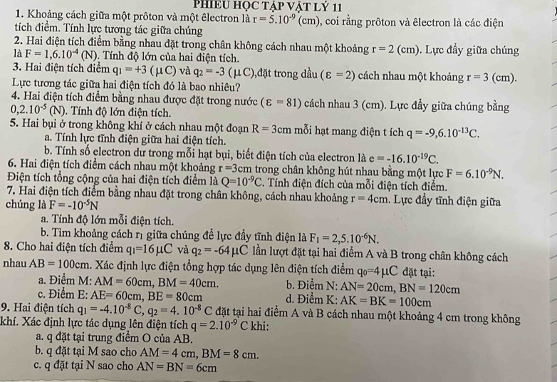 PHIEU HỌC TẠP VẠT LÝ 11
1. Khoảng cách giữa một prôton và một êlectron là r=5.10^(-9)(cm) , coi rằng prôton và êlectron là các điện
tích điểm. Tính lực tương tác giữa chúng
2. Hai điện tích điểm bằng nhau đặt trong chân không cách nhau một khoảng r=2(cm).  Lực đầy giữa chúng
là F=1,6.10^(-4)(N). Tính độ lớn của hai điện tích.
3. Hai điện tích điểm q_1=+3(mu C) và q_2=-3 (μC),đặt trong dầu (varepsilon =2) cách nhau một khoảng r=3 (cm).
Lực tương tác giữa hai điện tích đó là bao nhiêu?
4. Hai điện tích điểm bằng nhau được đặt trong nước (varepsilon =81) cách nhau 3 (cm). Lực đầy giữa chúng bằng
0,2.10^(-5)(N).  Tính độ lớn điện tích.
5. Hai bụi ở trong không khí ở cách nhau một đoạn R=3cm mỗi hạt mang điện t ích q=-9,6.10^(-13)C.
a. Tính lực tĩnh điện giữa hai điện tích.
b. Tính số electron dư trong mỗi hạt bụi, biết điện tích của electron là e=-16.10^(-19)C.
6. Hai điện tích điểm cách nhau một khoảng r=3 5cm trong chân không hút nhau bằng một lực F=6.10^(-9)N.
Điện tích tổng cộng của hai điện tích điểm là Q=10^(-9)C. Tính điện đích của mỗi điện tích điểm.
7. Hai điện tích điểm bằng nhau đặt trong chân không, cách nhau khoảng r=4cm.  Lực đầy tĩnh điện giữa
chúng là F=-10^(-5)N
a. Tính độ lớn mỗi điện tích.
b. Tìm khoảng cách rị giữa chúng để lực đầy tĩnh điện là F_1=2,5.10^(-6)N.
8. Cho hai điện tích điểm q_1=16mu C và q_2=-64mu C lần lượt đặt tại hai điểm A và B trong chân không cách
nhau AB=100cm. Xác định lực điện tổng hợp tác dụng lên điện tích điểm q_0=4mu C đặt tại:
a. Điểm M: AM=60cm,BM=40cm. b. Điểm N: AN=20cm,BN=120cm
c. Điểm  E: AE=60cm,BE=80cm d. Điểm K: AK=BK=100cm
9. Hai điện tích q_1=-4.10^(-8)C,q_2=4.10^(-8)C đặt tại hai điểm A và B cách nhau một khoảng 4 cm trong không
khí. Xác định lực tác dụng lên điện tích q=2.10^(-9)C khi:
a. q đặt tại trung điểm O của AB.
b. q đặt tại M sao cho AM=4cm,BM=8cm.
c. q đặt tại N sao cho AN=BN=6cm