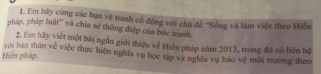 Em hãy cùng các bạn vẽ tranh cổ động với chủ đề “Sống và làm việc theo Hiến 
pháp, pháp luật” và chia sẻ thông điệp của bức tranh. 
2. Em hãy viết một bài ngắn giới thiệu về Hiến pháp năm 2013, trong đó có liên hệ 
với bản thân về việc thực hiện nghĩa vụ học tập và nghĩa vụ bảo vệ môi trường theo 
Hiến pháp.