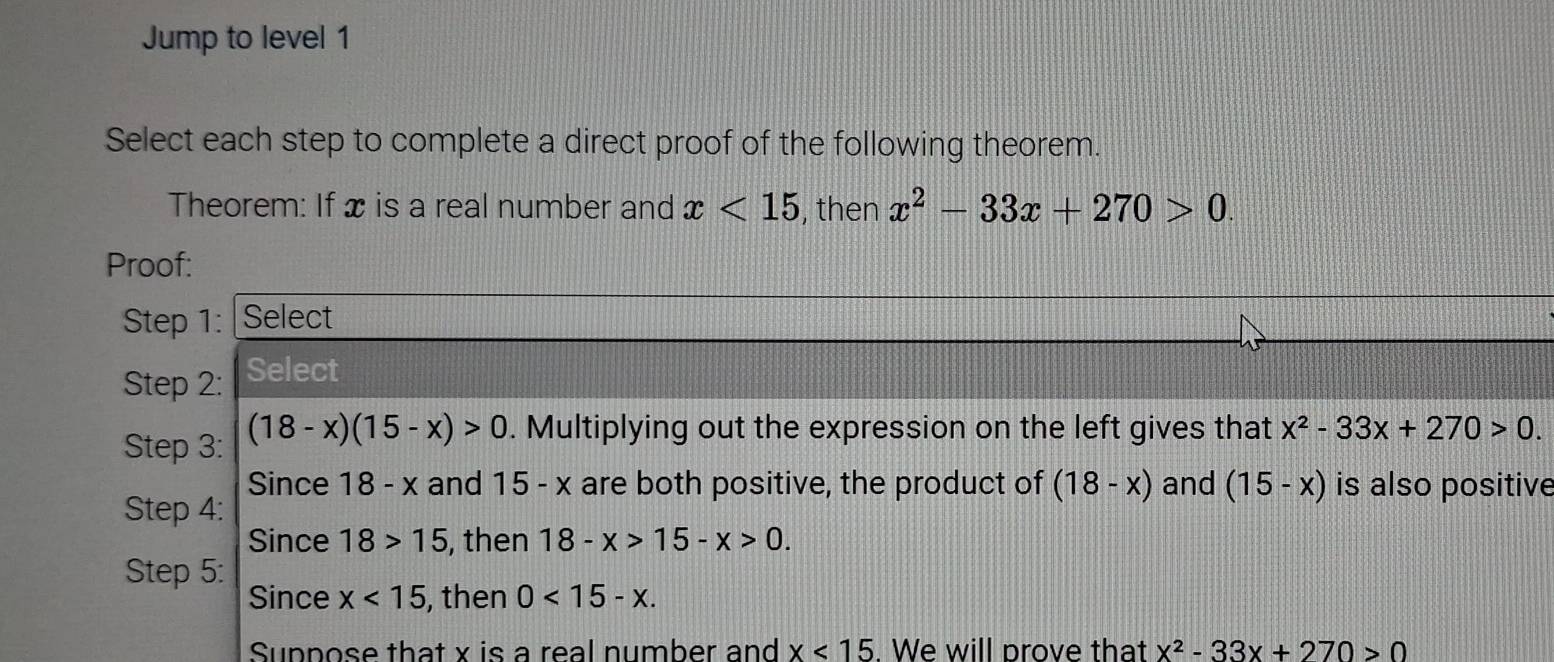 Jump to level 1 
Select each step to complete a direct proof of the following theorem. 
Theorem: If x is a real number and x<15</tex> , then x^2-33x+270>0. 
Proof: 
Step 1: Select 
Step 2: Select 
Step 3: (18-x)(15-x)>0. Multiplying out the expression on the left gives that x^2-33x+270>0. 
Since 18 - x and 15 - x are both positive, the product of (18-x) and (15-x) is also positive 
Step 4: 
Since 18>15 , then 18-x>15-x>0. 
Step 5: 
Since x<15</tex> , then 0<15-x</tex>. 
Suppose that x is a real number and x<15</tex> . We will prove that x^2-33x+270>0