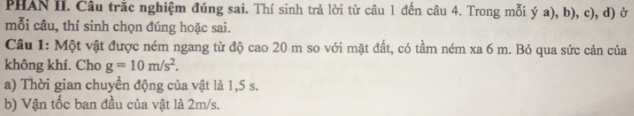 PHAN II. Câu trắc nghiệm đúng sai. Thí sinh trả lời từ câu 1 đến câu 4. Trong mỗi ý a), b), c), d) ở 
mỗi câu, thí sinh chọn đúng hoặc sai. 
Câu 1: Một vật được ném ngang từ độ cao 20 m so với mặt đất, có tầm ném xa 6 m. Bỏ qua sức cản của 
không khí. Cho g=10m/s^2. 
a) Thời gian chuyển động của vật là 1,5 s. 
b) Vận tốc ban đầu của vật là 2m/s.