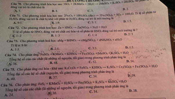 Cho phương trình hóa học sau: 5SO_2+2KMnO_4+2H_2Oto 2MnSO_4+K_2SO_4+2H_2SO_4 Đe cuóng Chuon . So phan t
đóng vai trò là chất khứ là
A. 5. B. 4. C. 3.
D. 2.
Câu 71. Cho phương trình hóa học sau: 2Fe_3O_4+10H_2SO_4(dic)to 3Fe_2(SO_4)_3+SO_2+10H_2O Ti lệ số phân tử
H_2SO_4 4 đồng vai trò là chất bị khử với phân tử H_2SO 4  đóng vai trò là môi trường là
A. 9:1. B. 1:9. C. 3:1. D. 1:3.
Câu 72. Cho phương trình hoá học: Zn+HNO_3to Zn(NO_3)_2+N_2O+H_2O
Ti lệ số phân tử HNO_3 đóng vai trò chất oxi hóa và số phân tử HNO_3
A. 1:2 B. 1:3 C. 1:4 đóng vai trò môi trường là ?
D. 2:3
Câu 73. Cho phương trình hoá học: aMg+bHNO_3to cMg(NO_3)_2+dNH_4NO_3+eH_2O
Ti lệ a: b là:
A. 1:5.
B. 2:5. C. 3:5. D. 1:3.
Câu 74, Cho phản ứng: FeSC O_4+KMnO_4+KHSO_4to Fe_2(SO_4)_3+MnSO_4fK_2SO_4+H_2O
Tổng hệ số của các chất (là những số nguyên, tối giản) trong phương trình phản ứng là
A. 36. B. 48. C. 52. D. 54.
Câu 75. Cho phản ứng oxi hóa - khử sau: K_2Cr_2O_7+FeSO_4+KHSO_4to K_2SO_4+Cr_2(SO_4)_3+Fe_2(SO_4)_3+H_2O
Tổng đại số các hệ số chất (nguyên, tối giản) trong phương trình phản ứng là
A. 40. B. 37. C. 34. D. 39.
Câu 76. Cho phản ứng: FeS_2+KMnO_4^((-2)+H_2)SO_4to Fe_2(SO_4)_3+K_2SO_4+MnSO_4^((-1)+H_2)O
Tổng hệ số của các chất (là những số nguyên, tối giản) trong phương trình phản ứng là D. 38.
A. 24. B, 30. C. 34.