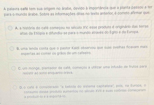 A palavra café tem sua origem no árabe, devido à importância que a planta passou a ter
para o mundo árabe. Sobre as informações ditas no texto anterior, é correto afirmar que:
A. a história do café começou no século XV; esse produto é originário das terras
altas da Etiópia e difundiu-se para o mundo através do Egito e da Europa.
B. uma lenda conta que o pastor Kaldi observou que suas ovelhas ficavam mais
espertas ao comer os grãos de um cafeeiro.
C. um monge, plantador de café, começou a utilizar uma infusão de frutos para
resistir ao sono enquanto orava.
D. o café é considerado "a bebida do sistema capitalista', pois, na Europa, o
consumo desse produto aumentou no século XVII e suas colônias começaram
a produzi-lo e a exportá-lo.