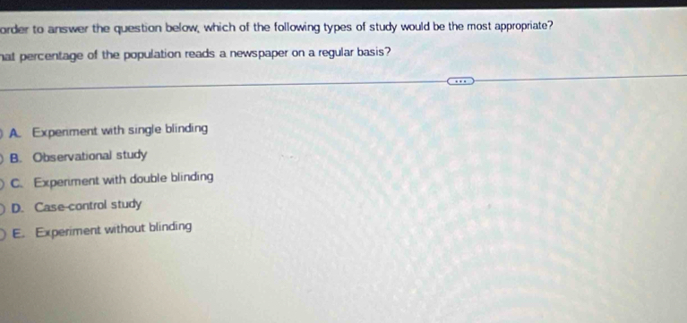 order to answer the question below, which of the following types of study would be the most appropriate?
hat percentage of the population reads a newspaper on a regular basis?
A. Experiment with single blinding
B. Observational study
C. Experiment with double blinding
D. Case-control study
E. Experiment without blinding